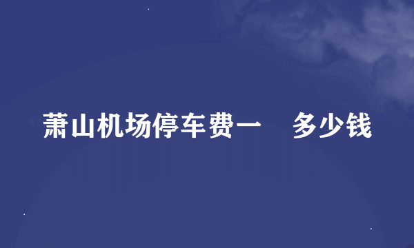 萧山机场停车费一晩多少钱