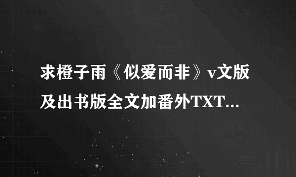 求橙子雨《似爱而非》v文版及出书版全文加番外TXT,番外要全啊！！~~~