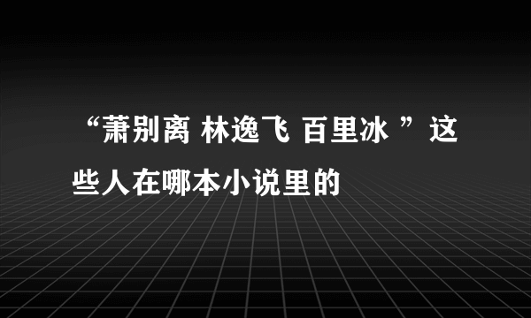 “萧别离 林逸飞 百里冰 ”这些人在哪本小说里的