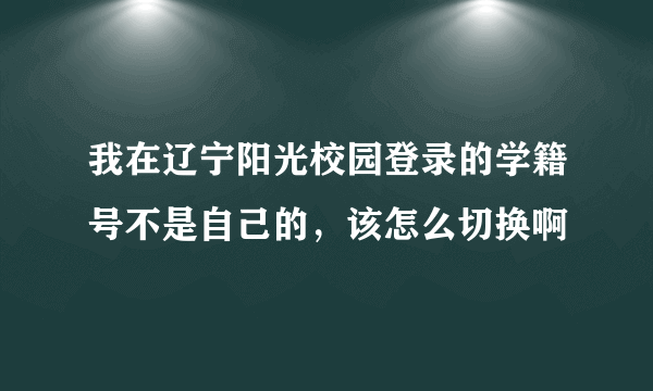 我在辽宁阳光校园登录的学籍号不是自己的，该怎么切换啊