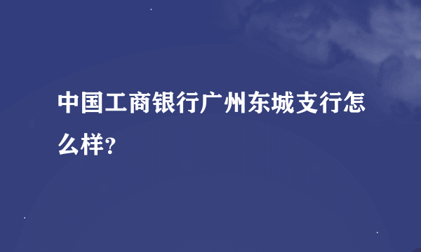 中国工商银行广州东城支行怎么样？