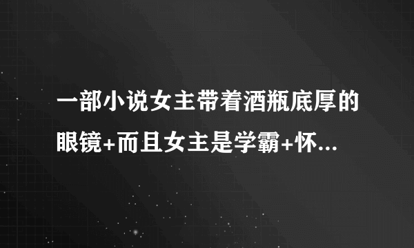 一部小说女主带着酒瓶底厚的眼镜+而且女主是学霸+怀了男主的孩子