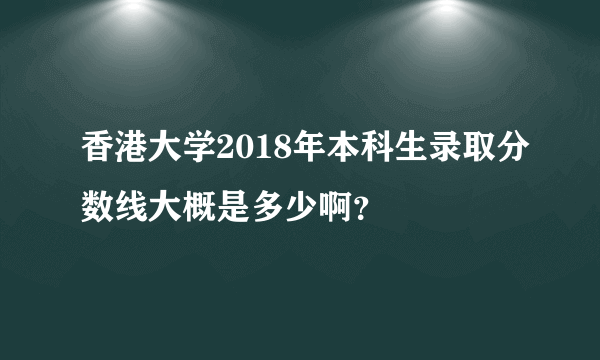 香港大学2018年本科生录取分数线大概是多少啊？