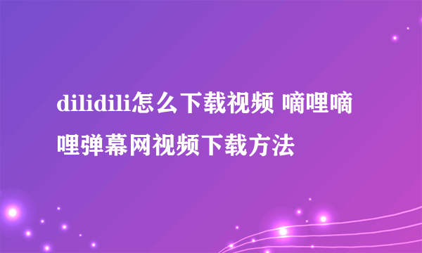 dilidili怎么下载视频 嘀哩嘀哩弹幕网视频下载方法