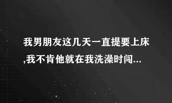 我男朋友这几天一直提要上床,我不肯他就在我洗澡时闯进来,抱着我就做……