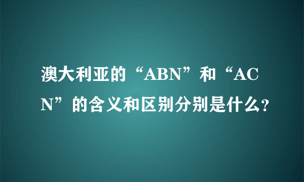 澳大利亚的“ABN”和“ACN”的含义和区别分别是什么？