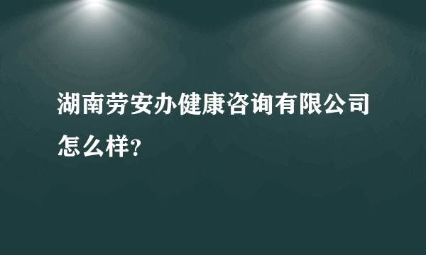 湖南劳安办健康咨询有限公司怎么样？