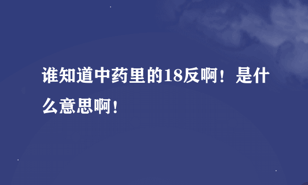 谁知道中药里的18反啊！是什么意思啊！