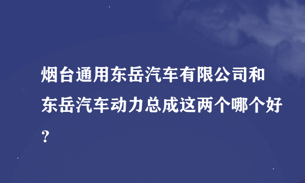 烟台通用东岳汽车有限公司和东岳汽车动力总成这两个哪个好？