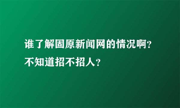 谁了解固原新闻网的情况啊？不知道招不招人？