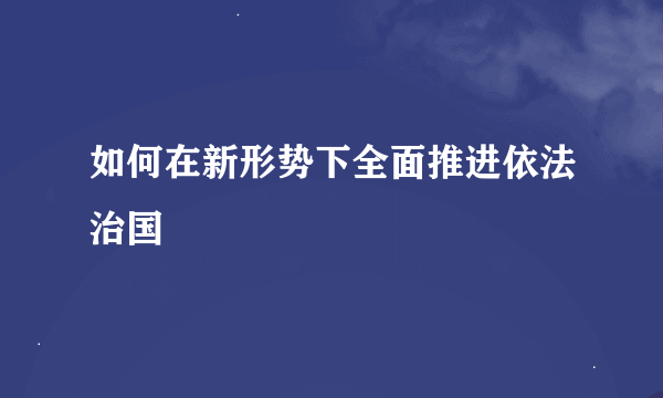 如何在新形势下全面推进依法治国