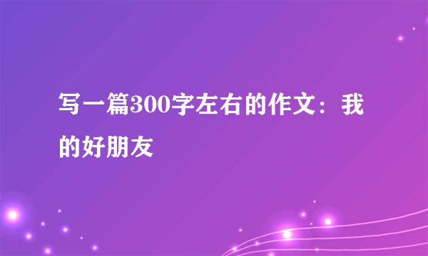 写一篇300字左右的作文：我的好朋友