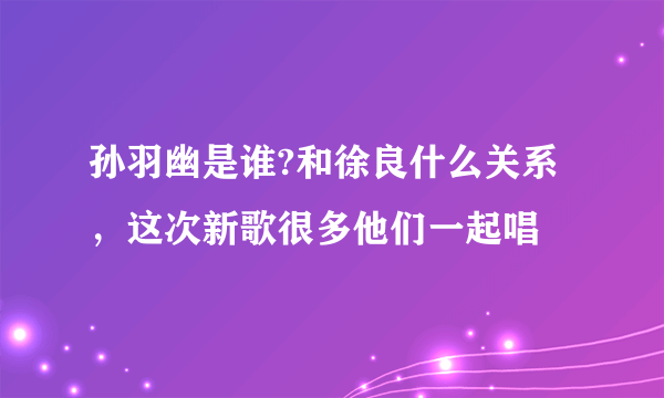 孙羽幽是谁?和徐良什么关系，这次新歌很多他们一起唱