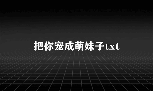 把你宠成萌妹子txt