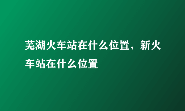 芜湖火车站在什么位置，新火车站在什么位置