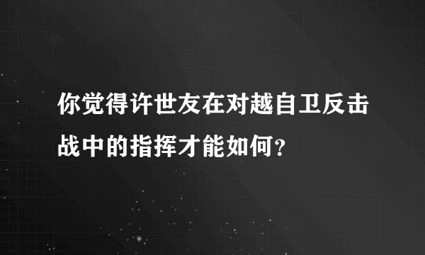 你觉得许世友在对越自卫反击战中的指挥才能如何？