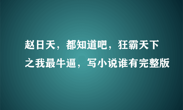 赵日天，都知道吧，狂霸天下之我最牛逼，写小说谁有完整版