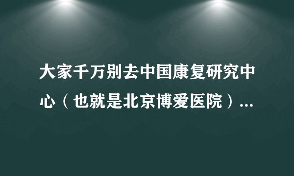 大家千万别去中国康复研究中心（也就是北京博爱医院）做康复治疗那里特别黑新去的都用实习生给你康复锻炼