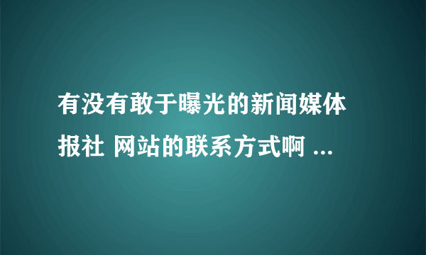 有没有敢于曝光的新闻媒体 报社 网站的联系方式啊 有点事情想要曝光 好的我可以加分 谢谢