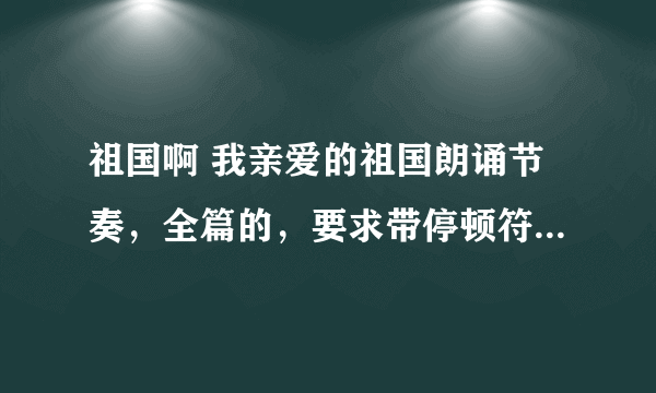 祖国啊 我亲爱的祖国朗诵节奏，全篇的，要求带停顿符号，重读符号