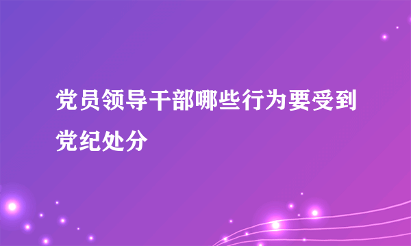 党员领导干部哪些行为要受到党纪处分