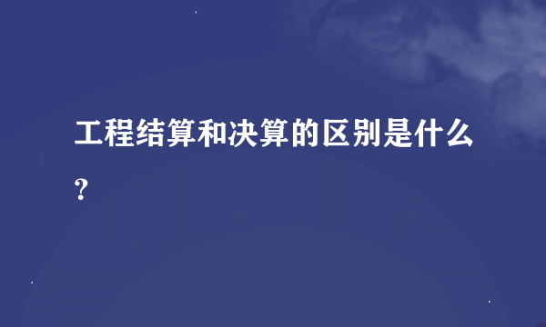 工程结算和决算的区别是什么？