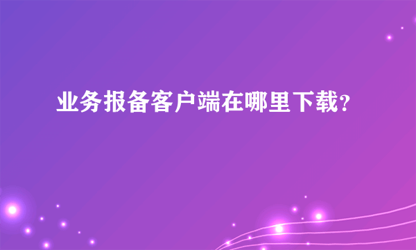 业务报备客户端在哪里下载？