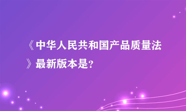 《中华人民共和国产品质量法》最新版本是？