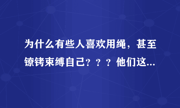 为什么有些人喜欢用绳，甚至镣铐束缚自己？？？他们这样做是因为生理因素还是心理因素？？