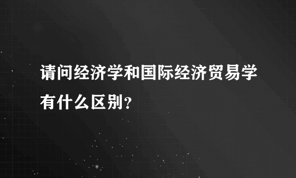 请问经济学和国际经济贸易学有什么区别？