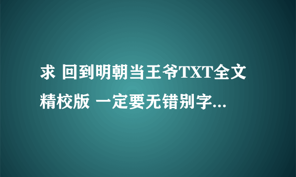 求 回到明朝当王爷TXT全文精校版 一定要无错别字和漏字的 谢谢啦 企鹅七四二一一二五八一 否则不给分