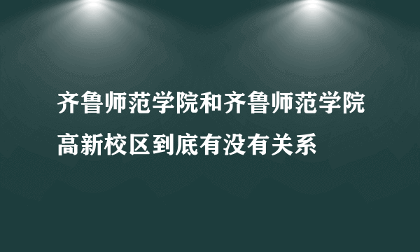 齐鲁师范学院和齐鲁师范学院高新校区到底有没有关系