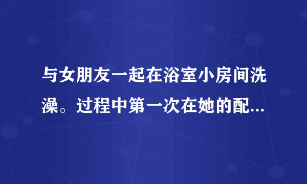 与女朋友一起在浴室小房间洗澡。过程中第一次在她的配合下射进去了说过以后感觉头脑发热，耳鸣就