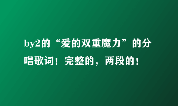 by2的“爱的双重魔力”的分唱歌词！完整的，两段的！