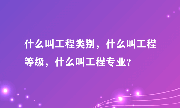 什么叫工程类别，什么叫工程等级，什么叫工程专业？