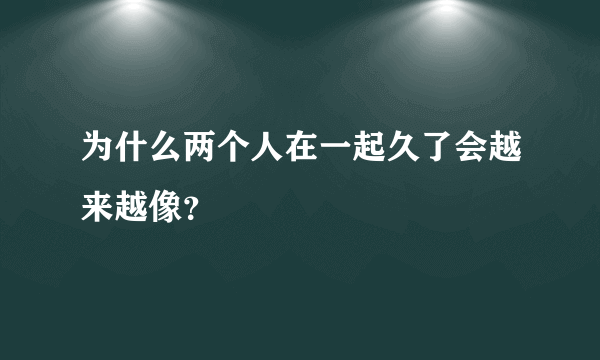 为什么两个人在一起久了会越来越像？