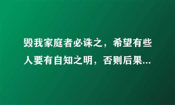 毁我家庭者必诛之，希望有些人要有自知之明，否则后果自负是啥意思？