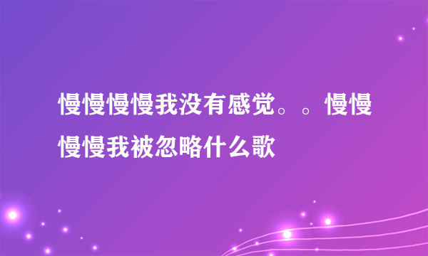 慢慢慢慢我没有感觉。。慢慢慢慢我被忽略什么歌