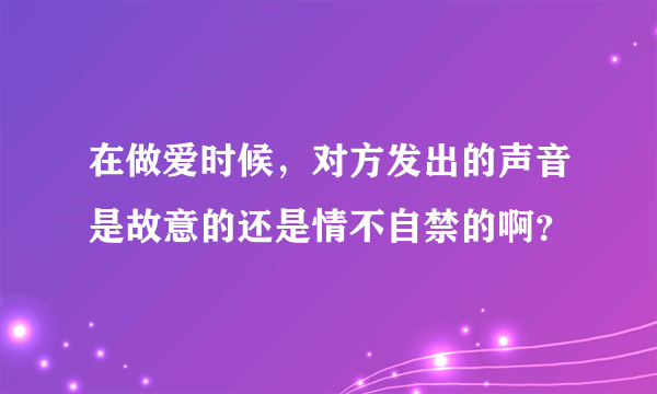 在做爱时候，对方发出的声音是故意的还是情不自禁的啊？