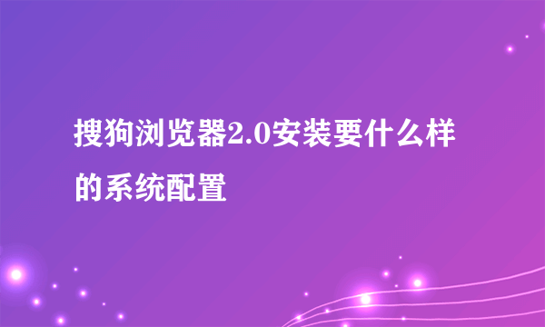 搜狗浏览器2.0安装要什么样的系统配置