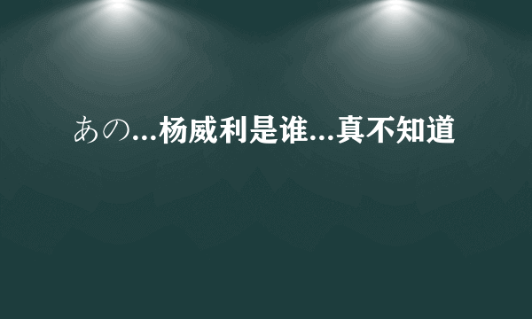 あの...杨威利是谁...真不知道