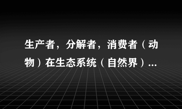 生产者，分解者，消费者（动物）在生态系统（自然界）中的作用？（回答具体）