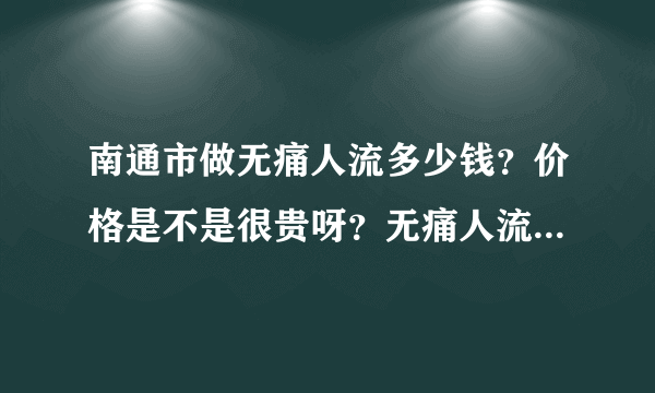 南通市做无痛人流多少钱？价格是不是很贵呀？无痛人流真的就不痛吗？