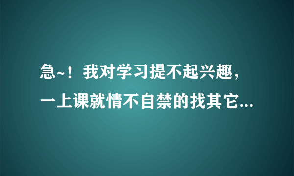 急~！我对学习提不起兴趣，一上课就情不自禁的找其它事干~！