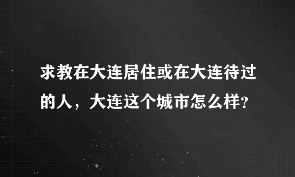 求教在大连居住或在大连待过的人，大连这个城市怎么样？