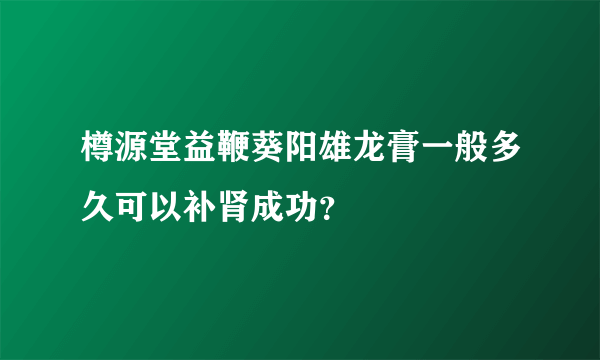 樽源堂益鞭葵阳雄龙膏一般多久可以补肾成功？