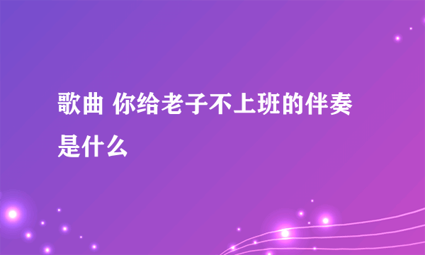 歌曲 你给老子不上班的伴奏是什么