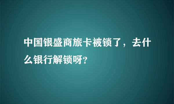 中国银盛商旅卡被锁了，去什么银行解锁呀？