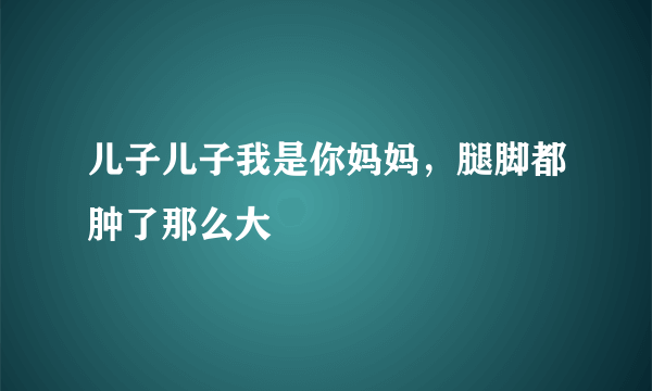 儿子儿子我是你妈妈，腿脚都肿了那么大