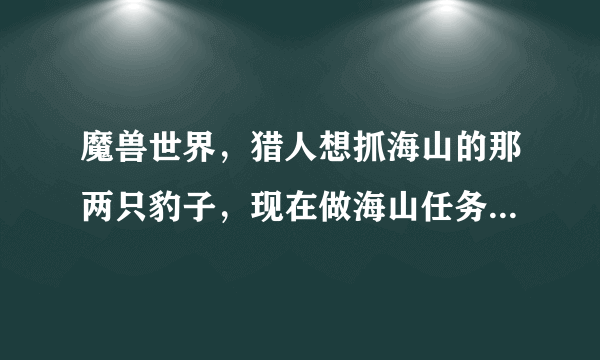 魔兽世界，猎人想抓海山的那两只豹子，现在做海山任务到了 烈焰仪式 这一步。请问现在看得到了吗？希望